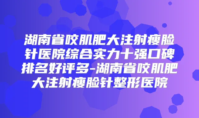 湖南省咬肌肥大注射瘦脸针医院综合实力十强口碑排名好评多-湖南省咬肌肥大注射瘦脸针整形医院