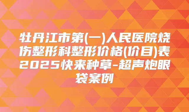 牡丹江市第(一)人民医院烧伤整形科整形价格(价目)表2025快来种草-超声炮眼袋案例