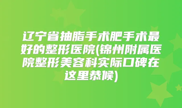 辽宁省抽脂手术肥手术好的整形医院(锦州附属医院整形美容科实际口碑在这里恭候)