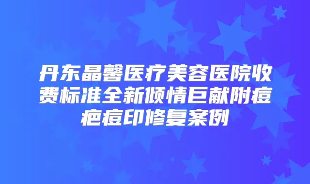 丹东晶馨医疗美容医院收费标准全新倾情巨献附痘疤痘印修复案例