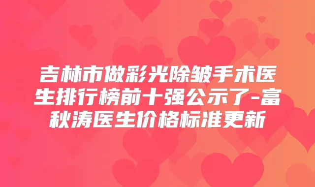 吉林市做彩光除皱手术医生排行榜前十强公示了-富秋涛医生价格标准更新