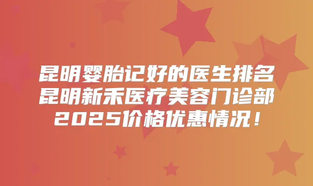 昆明婴胎记好的医生排名昆明新禾医疗美容门诊部2025价格优惠情况！