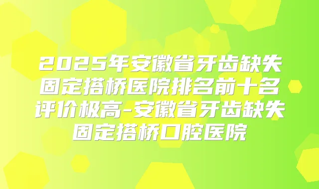 2025年安徽省牙齿缺失固定搭桥医院排名前十名评价极高-安徽省牙齿缺失固定搭桥口腔医院
