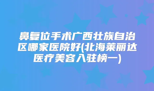 鼻复位手术广西壮族自治区哪家医院好(北海莱丽达医疗美容入驻榜一)