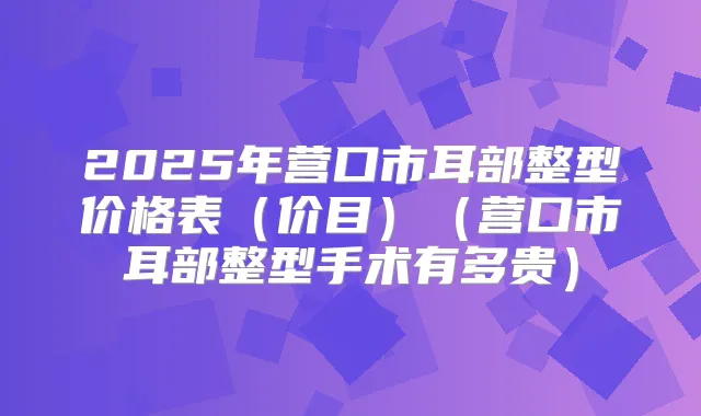 2025年营口市耳部整型价格表(价目)(营口市耳部整型手术有多贵)