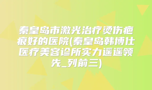 秦皇岛市激光烫伤疤痕好的医院(秦皇岛韩博仕医疗美容诊所实力遥遥领先_列前三)