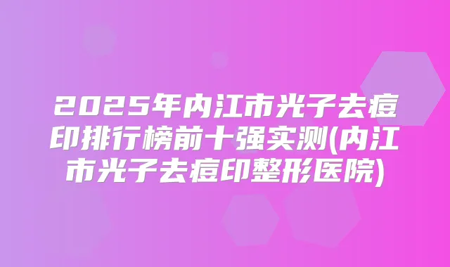 2025年内江市光子去痘印排行榜前十强实测(内江市光子去痘印整形医院)