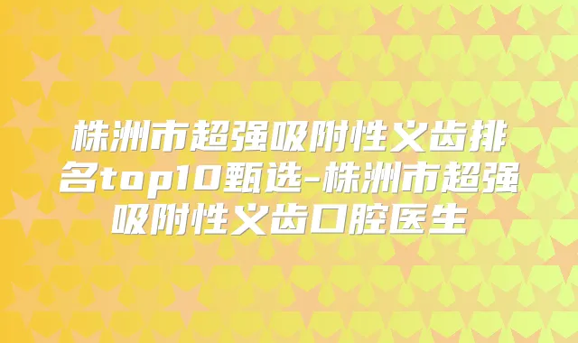 株洲市超强吸附性义齿排名top10甄选-株洲市超强吸附性义齿口腔医生