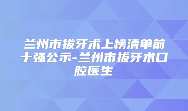 兰州市拔牙术上榜清单前十强公示-兰州市拔牙术口腔医生