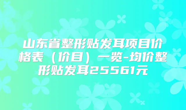 山东省整形贴发耳项目价格表（价目）一览-均价整形贴发耳25561元