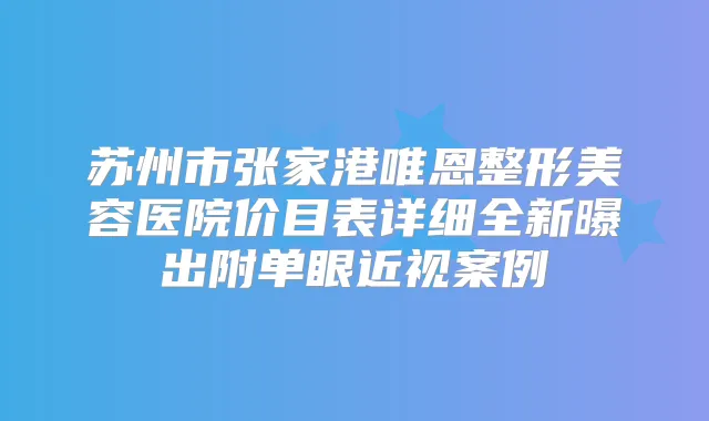 苏州市张家港唯恩整形美容医院价目表详细全新曝出附单眼近视案例