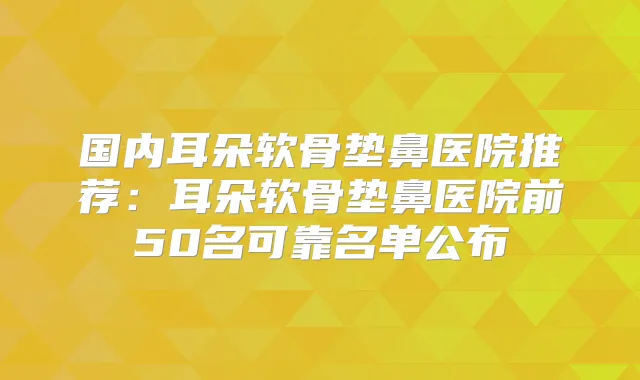 国内耳朵软骨垫鼻医院推荐：耳朵软骨垫鼻医院前50名可靠名单公布