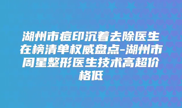 湖州市痘印沉着去除医生在榜清单盘点-湖州市周星整形医生技术高超价格低