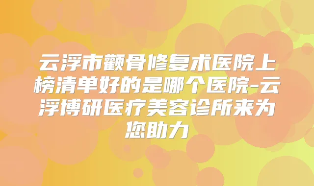 云浮市颧骨修复术医院上榜清单好的是哪个医院-云浮博研医疗美容诊所来为您助力