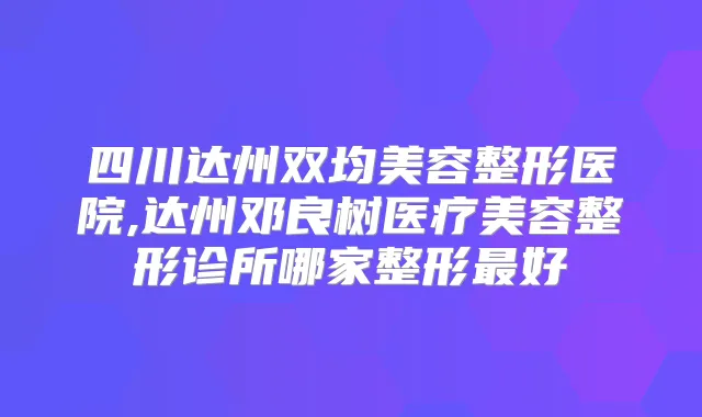 四川达州双均美容整形医院,达州邓良树医疗美容整形诊所哪家整形好