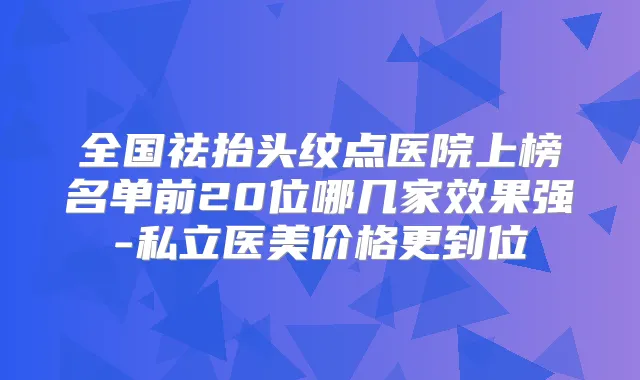 全国祛抬头纹点医院上榜名单前20位哪几家效果强-私立医美价格更到位