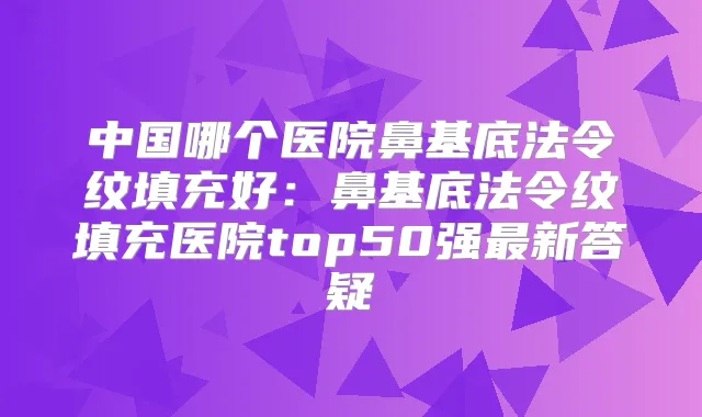 中国哪个医院鼻基底法令纹填充好：鼻基底法令纹填充医院top50强新答疑