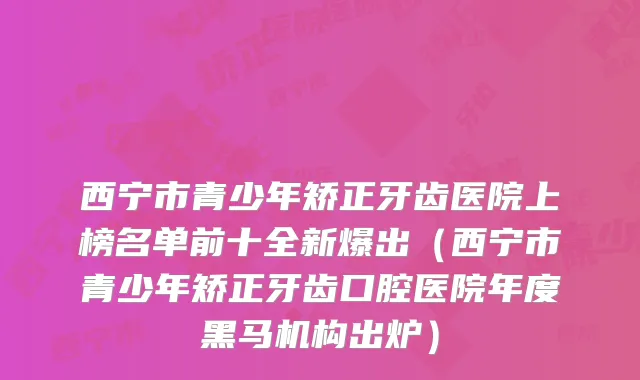 西宁市青少年矫正牙齿医院上榜名单前十全新爆出（西宁市青少年矫正牙齿口腔医院年度黑马机构出炉）