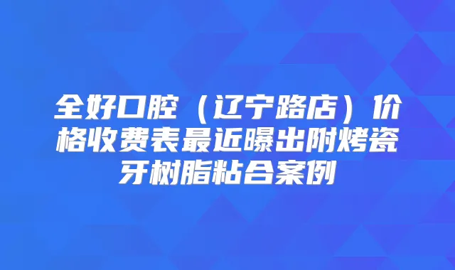 全好口腔(辽宁路店)价格收费表近曝出附烤瓷牙树脂粘合案例