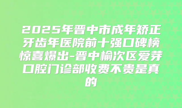 2025年晋中市成年矫正牙齿年医院前十强口碑榜惊喜爆出-晋中榆次区爱芽口腔门诊部收费不贵是真的