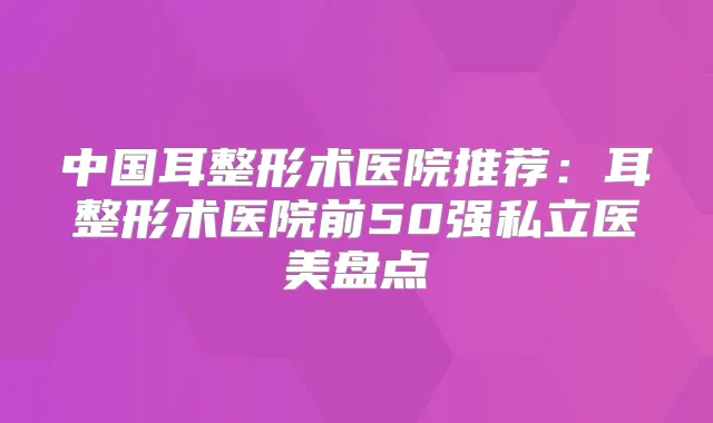 中国耳整形术医院推荐:耳整形术医院前50强私立医美盘点