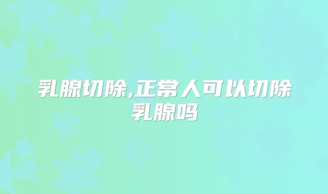 乳腺切除,正常人可以切除乳腺吗