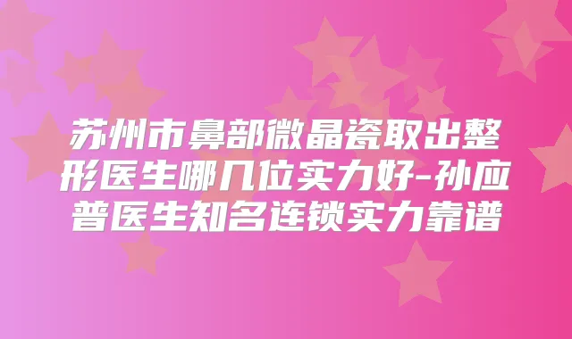 苏州市鼻部微晶瓷取出整形医生哪几位实力好-孙应普医生知名连锁实力靠谱