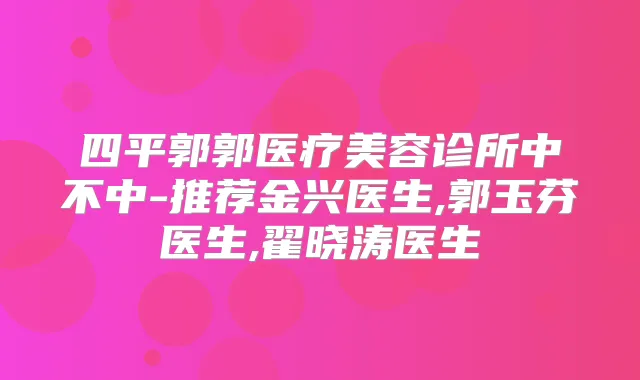 四平郭郭医疗美容诊所中不中-推荐金兴医生,郭玉芬医生,翟晓涛医生