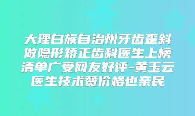 大理白族自治州牙齿歪斜做隐形矫正齿科医生上榜清单广受网友好评-黄玉云医生技术赞价格也亲民