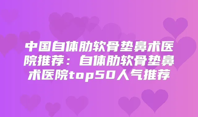中国自体肋软骨垫鼻术医院推荐：自体肋软骨垫鼻术医院top50人气推荐