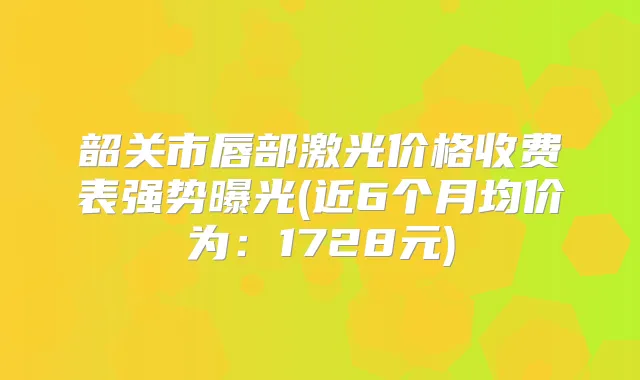 韶关市唇部激光价格收费表强势曝光(近6个月均价为：1728元)