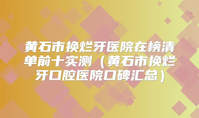 黄石市换烂牙医院在榜清单前十实测（黄石市换烂牙口腔医院口碑汇总）