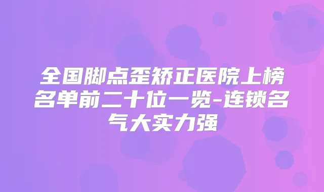 全国脚点歪矫正医院上榜名单前二十位一览-连锁名气大实力强