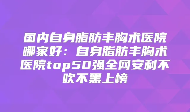 国内自身脂肪丰胸术医院哪家好：自身脂肪丰胸术医院top50强全网安利不吹不黑上榜