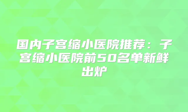 国内子宫缩小医院推荐:子宫缩小医院前50名单新鲜出炉