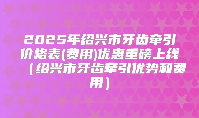 2025年绍兴市牙齿牵引价格表(费用)优惠重磅上线（绍兴市牙齿牵引优势和费用）