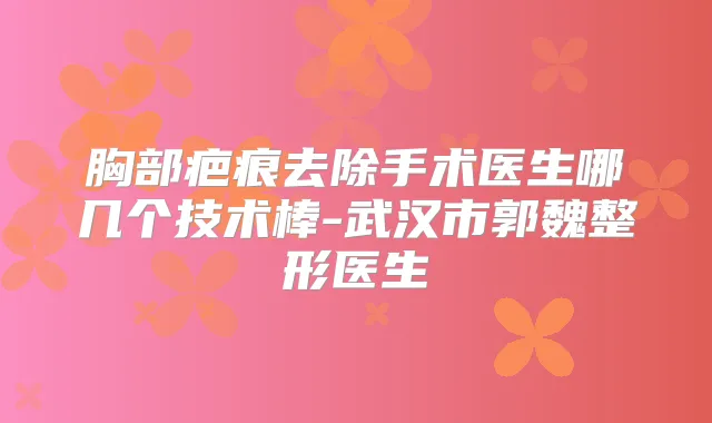 胸部疤痕去除手术医生哪几个技术棒-武汉市郭魏整形医生