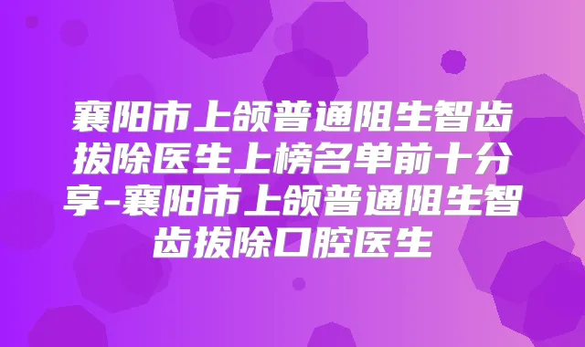 襄阳市上颌普通阻生智齿拔除医生上榜名单前十分享-襄阳市上颌普通阻生智齿拔除口腔医生