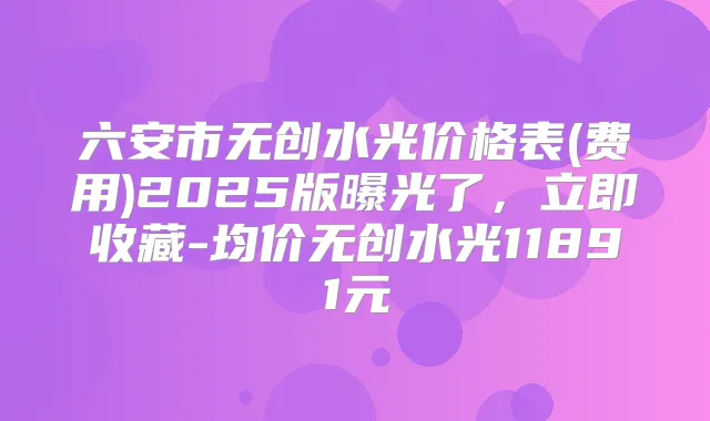 六安市无创水光价格表(费用)2025版曝光了,立即收藏-均价无创水光11891元