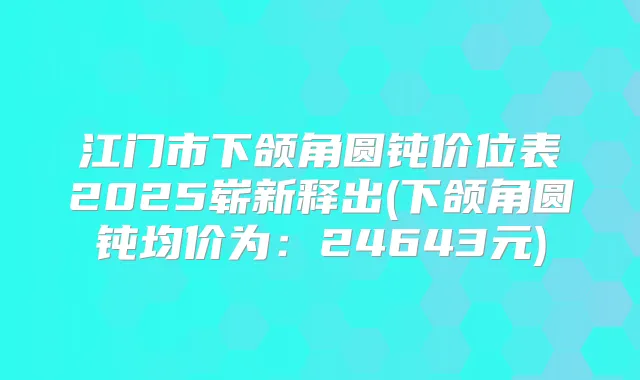 江门市下颌角圆钝价位表2025崭新释出(下颌角圆钝均价为：24643元)
