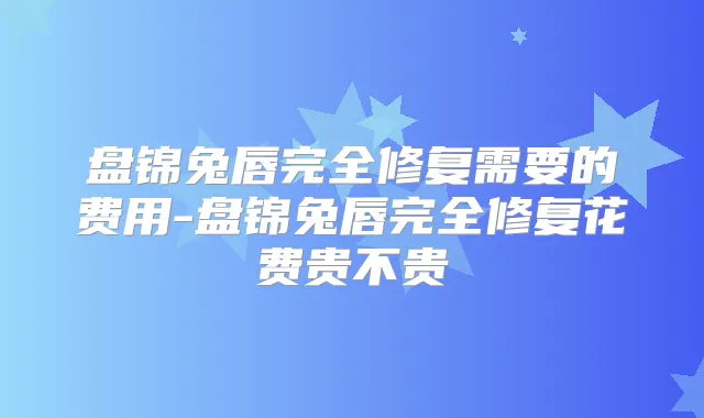 盘锦兔唇完全修复需要的费用-盘锦兔唇完全修复花费贵不贵