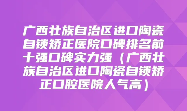 广西壮族自治区进口陶瓷自锁矫正医院口碑排名前十强口碑实力强(广西壮族自治区进口陶瓷自锁矫正口腔医院人气高)