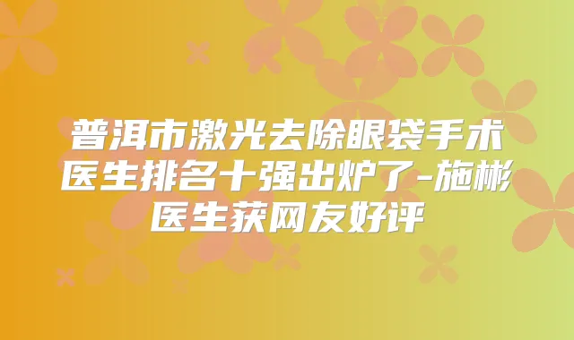 普洱市激光去除眼袋手术医生排名十强出炉了-施彬医生获网友好评