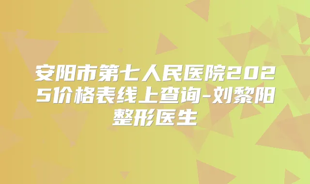 安阳市第七人民医院2025价格表线上查询-刘黎阳整形医生