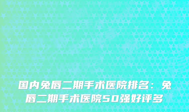 国内兔唇二期手术医院排名：兔唇二期手术医院50强好评多