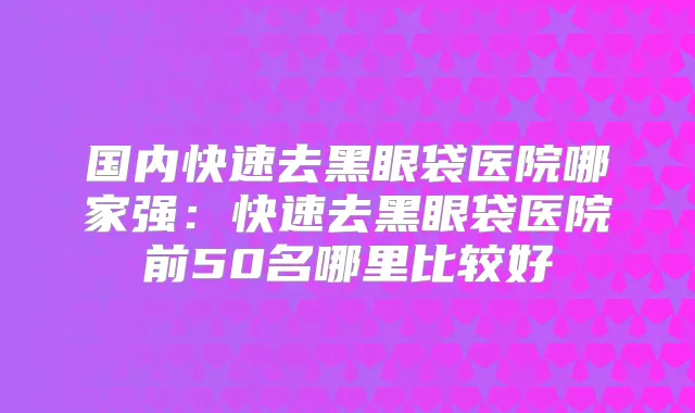国内快速去黑眼袋医院哪家强：快速去黑眼袋医院前50名哪里比较好