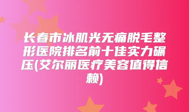 长春市冰肌光脱毛整形医院排名前十佳实力碾压(艾尔丽医疗美容值得信赖)