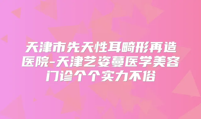 天津市先天性耳畸形再造医院-天津艺姿蔓医学美容门诊个个实力不俗