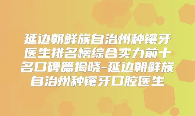 延边朝鲜族自治州种镶牙医生排名榜综合实力前十名口碑篇揭晓-延边朝鲜族自治州种镶牙口腔医生