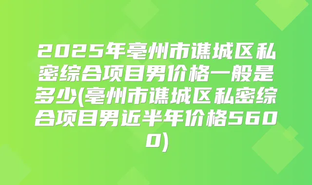 2025年亳州市谯城区私密综合项目男价格一般是多少(亳州市谯城区私密综合项目男近半年价格5600)